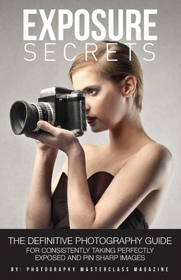 Exposure Secrets: The Definitive Photography Guide For Consistently Taking Perfectly Exposed And Pin Sharp Images by Magazine, Photography Masterclass
