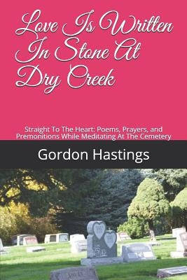 Love Is Written in Stone at Dry Creek: Straight to the Heart: Poems, Prayers, and Premonitions While Meditating at the Cemetery by Hastings, Gordon Leonard
