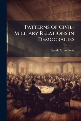 Patterns of Civil-Military Relations in Democracies by Andrews, Brandy M.