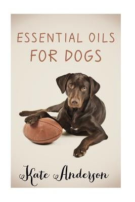 Essential Oils For Dogs: The Complete Guide To Using Essential Oils For Dogs by Anderson, Kate