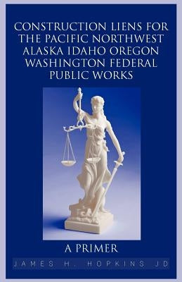 Construction Liens for the Pacific Northwest Alaska Idaho Oregon Washington Federal Public Works: A Primer by Hopkins Jd, James H.