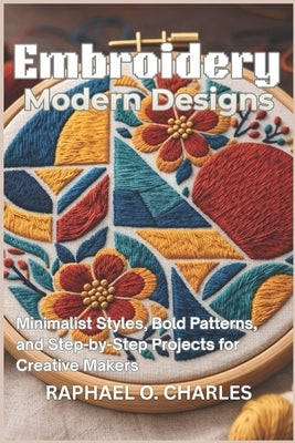 Embroidery Modern Designs: Minimalist Styles, Bold Patterns, and Step-by-Step Projects for Creative Makers by Charles, Raphael O.