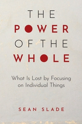 The Power of the Whole: What Is Lost by Focusing on Individual Things by Slade, Sean