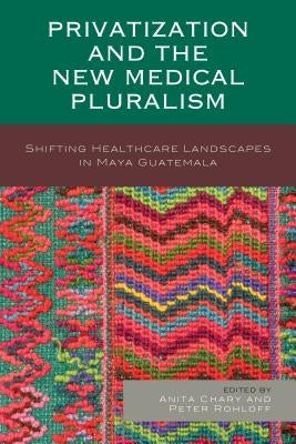 Privatization and the New Medical Pluralism: Shifting Healthcare Landscapes in Maya Guatemala by Chary, Anita