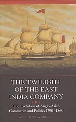 The Twilight of the East India Company: The Evolution of Anglo-Asian Commerce and Politics, 1790-1860 by Webster, Anthony