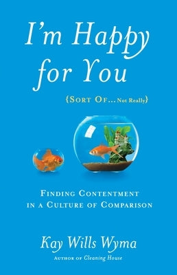 I'm Happy for You (Sort Of...Not Really): Finding Contentment in a Culture of Comparison by Wyma, Kay Wills