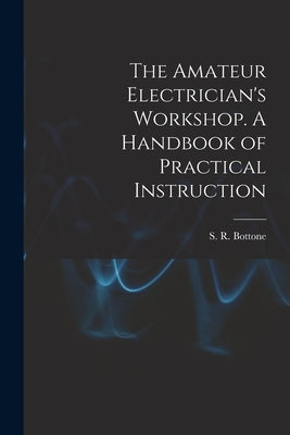 The Amateur Electrician's Workshop. A Handbook of Practical Instruction by Bottone, S. R.
