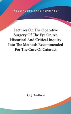 Lectures On The Operative Surgery Of The Eye Or, An Historical And Critical Inquiry Into The Methods Recommended For The Cure Of Cataract by Guthrie, G. J.