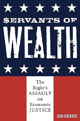 Servants of Wealth: The Right's Assault on Economic Justice by Ehrenberg, John