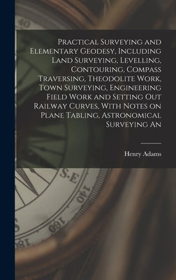 Practical Surveying and Elementary Geodesy, Including Land Surveying, Levelling, Contouring, Compass Traversing, Theodolite Work, Town Surveying, Engi by Adams, Henry