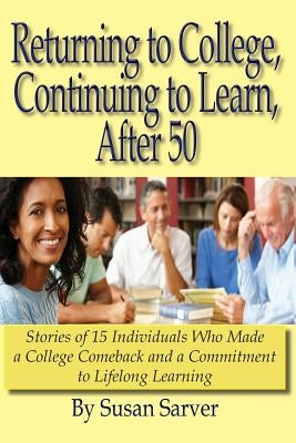 Returning to College, Continuing to Learn, After 50: Stories of 15 Individuals Who Made a College Comeback and a Commitment to Lifelong Learning by Sarver, Susan