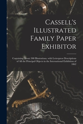 Cassell's Illustrated Family Paper Exhibitor; Containing About 300 Illustrations, With Letterpress Descriptions of All the Principal Objects in the In by Anonymous