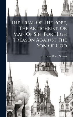 The Trial Of The Pope, The Antichrist, Or Man Of Sin, For High Treason Against The Son Of God by Norton, Herman Albert