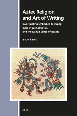 Aztec Religion and Art of Writing: Investigating Embodied Meaning, Indigenous Semiotics, and the Nahua Sense of Reality by Laack, Isabel