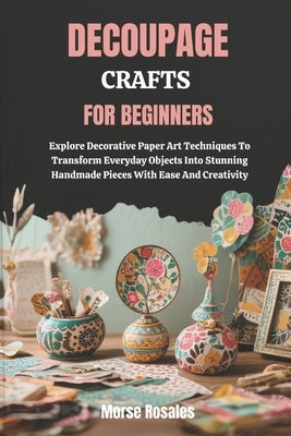 Decoupage Crafts for Beginners: Explore Decorative Paper Art Techniques To Transform Everyday Objects Into Stunning Handmade Pieces With Ease And Crea by Rosales, Morse