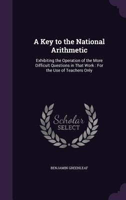 A Key to the National Arithmetic: Exhibiting the Operation of the More Difficult Questions in That Work: For the Use of Teachers Only by Greenleaf, Benjamin