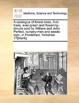 A Catalogue of Forest-Trees, Fruit-Trees, Ever-Green and Flowering-Shrubs Sold by William and John Perfect, Nursery-Men and Seeds-Men, in Pontefract, by Multiple Contributors