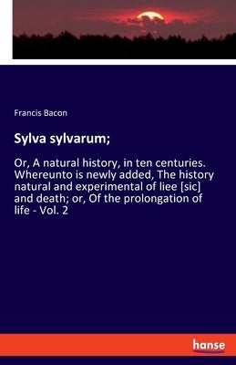 Sylva sylvarum;: Or, A natural history, in ten centuries. Whereunto is newly added, The history natural and experimental of liee [sic] and death; or, by Bacon, Francis