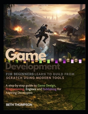 Game Development for Beginners: Learn to Build from Scratch Using Modern Tools: A Step-by-Step Guide to Game Design, Programming, Engines, and Publish by Thompson, Beth