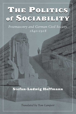 The Politics of Sociability: Freemasonry and German Civil Society, 1840-1918 by Hoffmann, Stefan-Ludwig