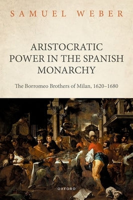 Aristocratic Power in the Spanish Monarchy: The Borromeo Brothers of Milan, 1620-1680 by Weber, Samuel
