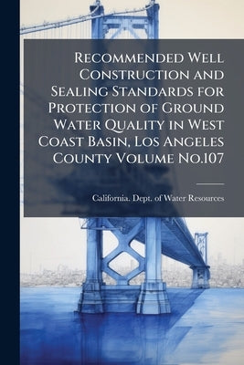 Recommended Well Construction and Sealing Standards for Protection of Ground Water Quality in West Coast Basin, Los Angeles County Volume No.107 by California Dept of Water Resources