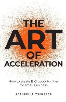 The Art of Acceleration: How to Create Big Opportunities for Small Business by Wijnberg, Catherine