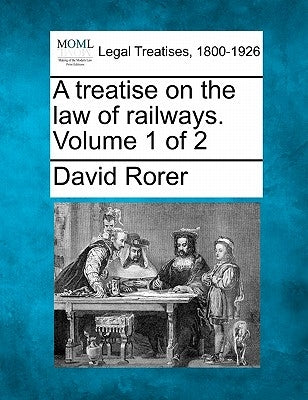 A treatise on the law of railways. Volume 1 of 2 by Rorer, David