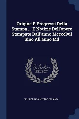 Origine E Progressi Della Stampa ... E Notizie Dell'opere Stampate Dall'anno Mcccclvii Sino All'anno Md by Orlandi, Pellegrino Antonio