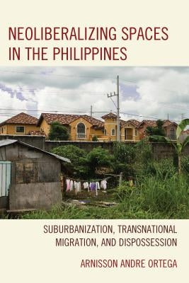 Neoliberalizing Spaces in the Philippines: Suburbanization, Transnational Migration, and Dispossession by Ortega, Arnisson Andre
