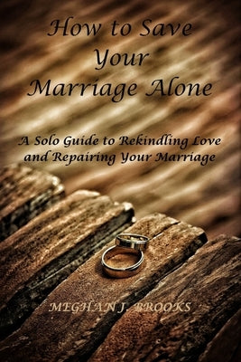 How to Save Your Marriage Alone: A Solo Guide to Rekindling Love and Repairing Your Marriage by J. Brooks, Meghan