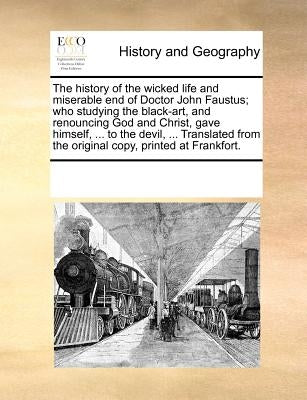 The History of the Wicked Life and Miserable End of Doctor John Faustus; Who Studying the Black-Art, and Renouncing God and Christ, Gave Himself, ... by Multiple Contributors