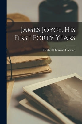 James Joyce, His First Forty Years by Gorman, Herbert Sherman 1893-1954