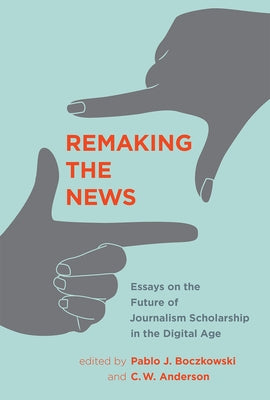 Remaking the News: Essays on the Future of Journalism Scholarship in the Digital Age by Boczkowski, Pablo J.