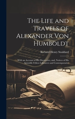 The Life and Travels of Alexander von Humboldt: With an Account of his Discoveries, and, Notices of his Scientific Fellow-labourers and Contemporaries by Stoddard, Richard Henry