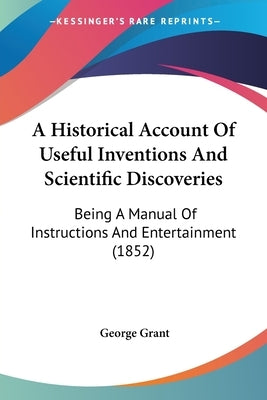 A Historical Account Of Useful Inventions And Scientific Discoveries: Being A Manual Of Instructions And Entertainment (1852) by Grant, George