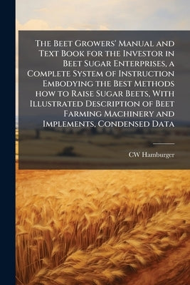 The Beet Growers' Manual and Text Book for the Investor in Beet Sugar Enterprises, a Complete System of Instruction Embodying the Best Methods how to by Hamburger, Cw
