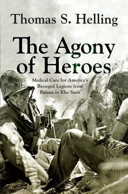 The Agony of Heroes: Medical Care for America's Besieged Legions from Bataan to Khe Sanh by Helling, Thomas S.
