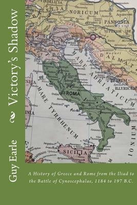 Victory's Shadow: A History of Greece and Rome from the Iliad to the Battle of Cynoscephalae, 1184 to 197 B.C. by Earle, Guy P.