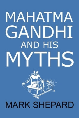 Mahatma Gandhi and His Myths: Civil Disobedience, Nonviolence, and Satyagraha in the Real World (Plus Why It's 'Gandhi, ' Not 'Ghandi') by Shepard, Mark