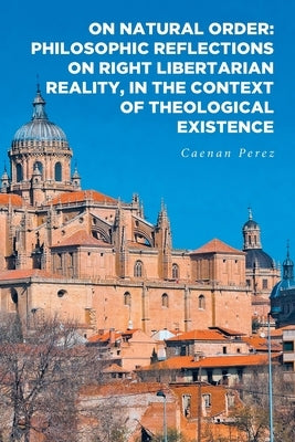 On Natural Order: Philosophic Reflections on Right Libertarian Reality, in the Context of Theological Existence by Perez, Caenan