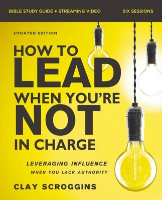 How to Lead When You're Not in Charge Bible Study Guide Plus Streaming Video, Updated Edition: Leveraging Influence When You Lack Authority by Scroggins, Clay