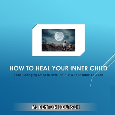 How to Heal Your Inner Child: 5 Life-Changing Steps to Heal The Hurt & Take Back Your Life by Deutsch, Mitchell F.