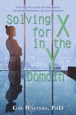 Solving for X in the Y Domain: Strategies for Overcoming Gender Barriers to Leadership by Walters, Gae