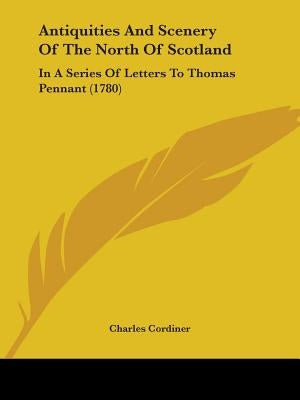 Antiquities And Scenery Of The North Of Scotland: In A Series Of Letters To Thomas Pennant (1780) by Cordiner, Charles