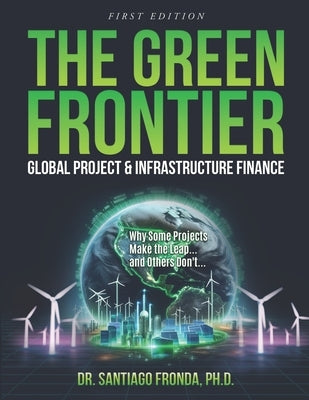 The Green Frontier: GLOBAL PROJECT & INFRASTRUCTURE FINANCE: Decarbonizing Industry, Financing the Future, and Unlocking Trillions in Green Investment by Fronda, Santiago