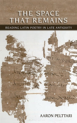 The Space That Remains: Reading Latin Poetry in Late Antiquity by Pelttari, Aaron