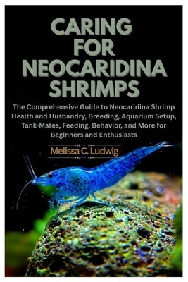 Caring For Neocaridina Shrimps: The Comprehensive Guide to Neocaridina Shrimp Health and Husbandry, Breeding, Aquarium Setup, Tank-Mates, Feeding, Beh by Ludwig, Melissa C.