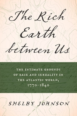 The Rich Earth Between Us: The Intimate Grounds of Race and Sexuality in the Atlantic World, 1770-1840 by Johnson, Shelby