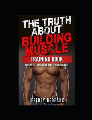 The Truth About Building Muscle; Training Edition: Less Sets + Less Workouts = More Muscle by Bedeaux, Jeffrey
